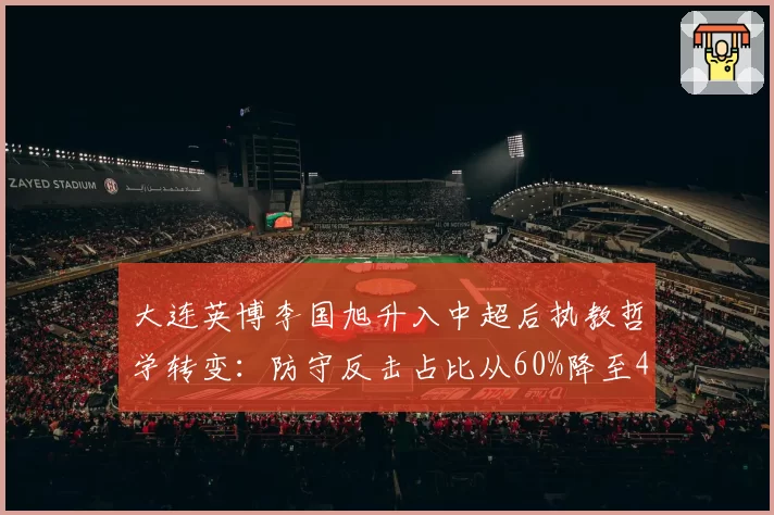 大连英博李国旭升入中超后执教哲学转变:防守反击占比从60%降至40%