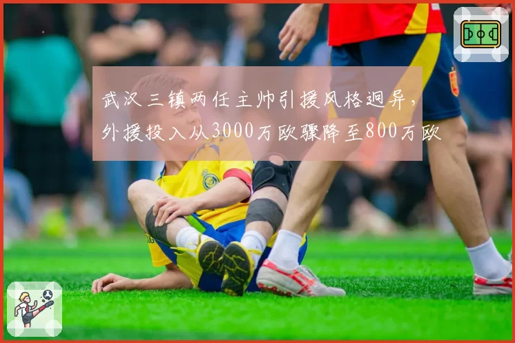 武汉三镇两任主帅引援风格迥异,外援投入从3000万欧骤降至800万欧