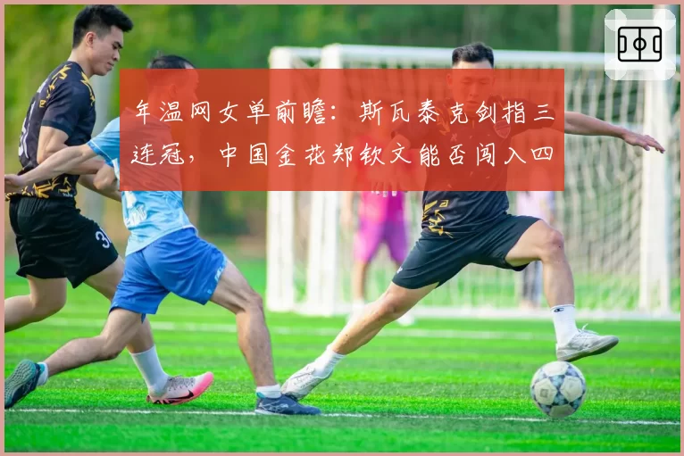 年温网女单前瞻：斯瓦泰克剑指三连冠，中国金花郑钦文能否闯入四强