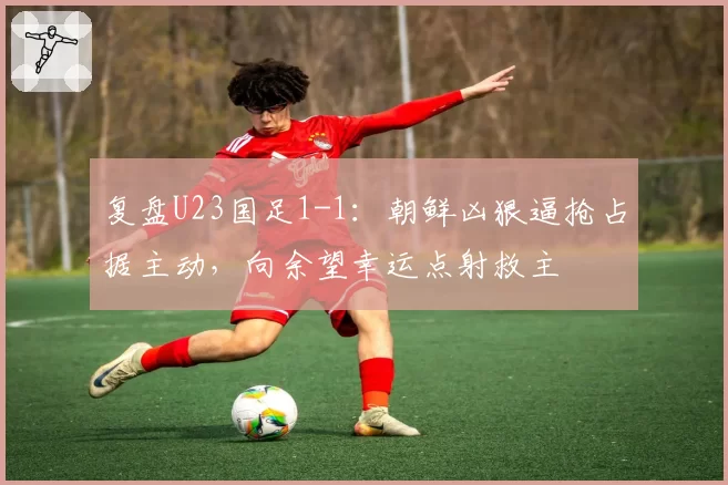 复盘U23国足1-1：朝鲜凶狠逼抢占据主动，向余望幸运点射救主