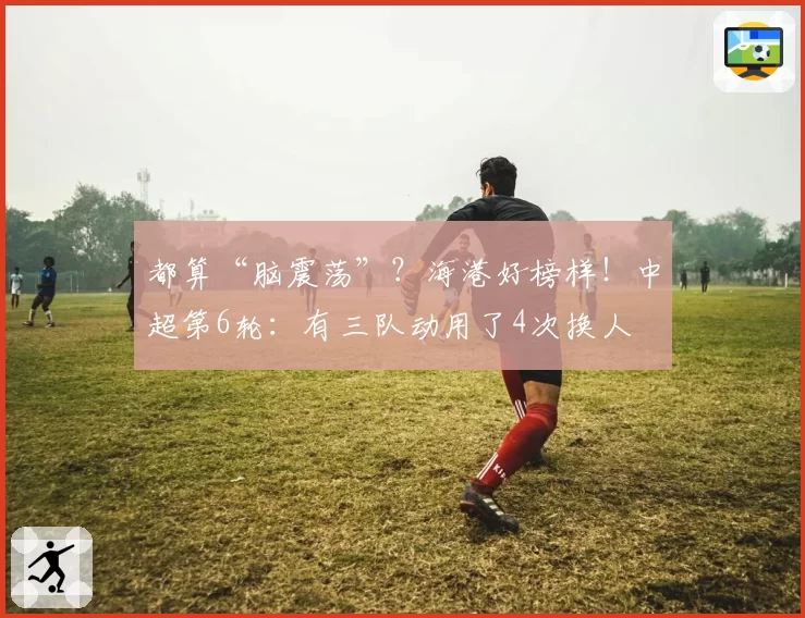都算“脑震荡”？海港好榜样！中超第6轮：有三队动用了4次换人
