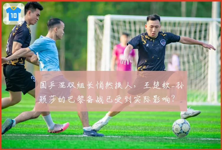 国乒混双组长悄然换人，王楚钦_孙颖莎的巴黎备战已受到实际影响？