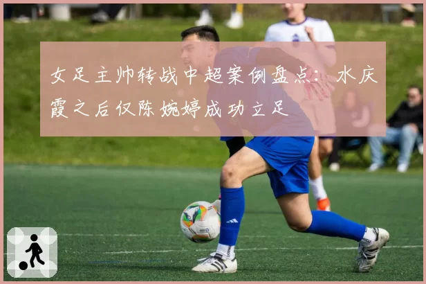 女足主帅转战中超案例盘点：水庆霞之后仅陈婉婷成功立足