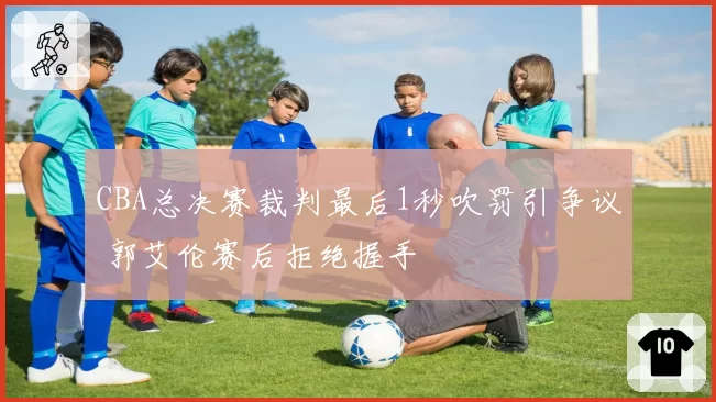 CBA总决赛裁判最后1秒吹罚引争议 郭艾伦赛后拒绝握手