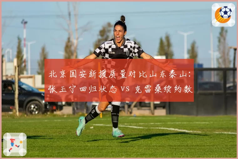 北京国安新援质量对比山东泰山:张玉宁回归状态 vs 克雷桑续约数据