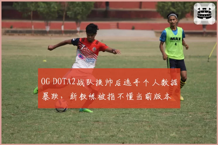 OG DOTA2战队换帅后选手个人数据暴跌，新教练被指不懂当前版本