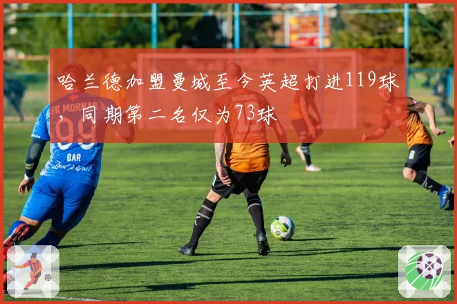 哈兰德加盟曼城至今英超打进119球,同期第二名仅为73球