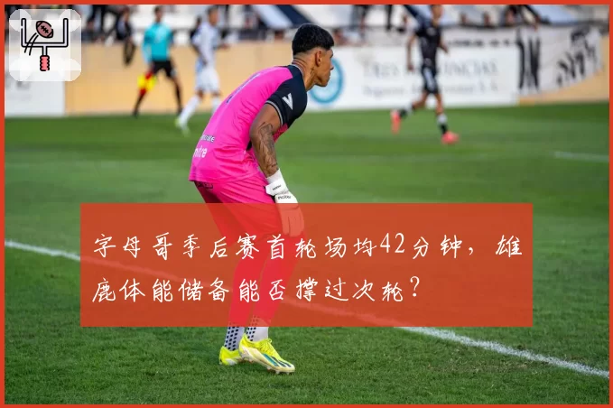 字母哥季后赛首轮场均42分钟，雄鹿体能储备能否撑过次轮？