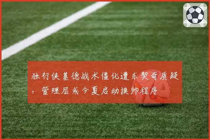 独行侠基德战术僵化遭东契奇质疑，管理层或今夏启动换帅程序