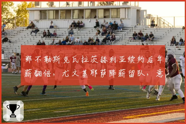 那不勒斯克瓦拉茨赫利亚续约后年薪翻倍，尤文基耶萨降薪留队，意甲核心薪资对比
