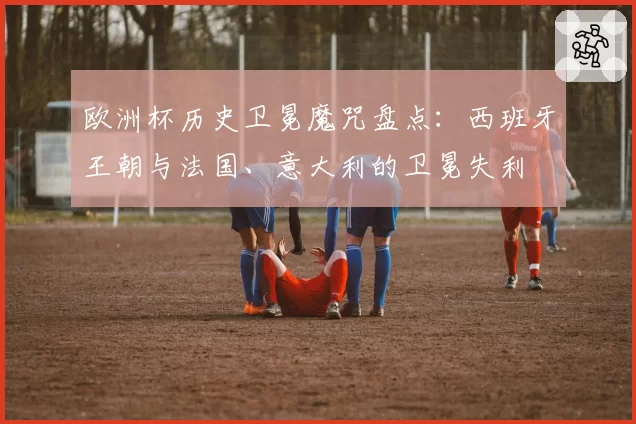 欧洲杯历史卫冕魔咒盘点：西班牙王朝与法国、意大利的卫冕失利