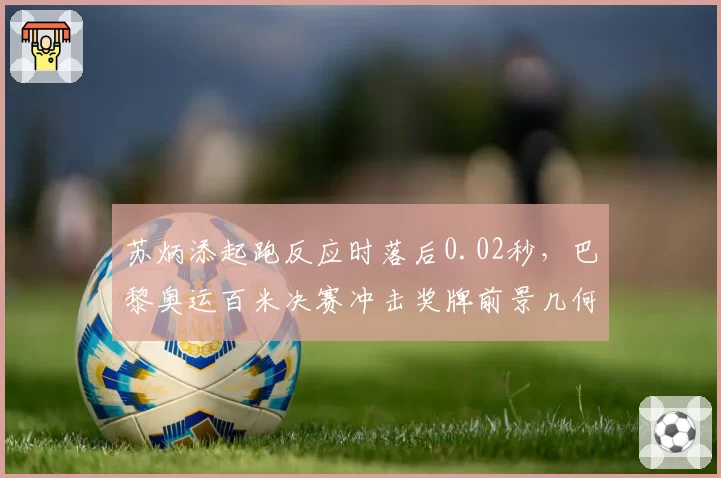 苏炳添起跑反应时落后0.02秒,巴黎奥运百米决赛冲击奖牌前景几何?