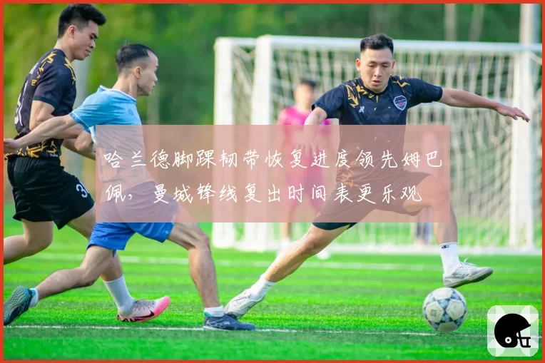 哈兰德脚踝韧带恢复进度领先姆巴佩，曼城锋线复出时间表更乐观