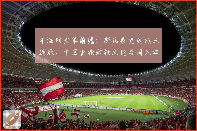 年温网女单前瞻：斯瓦泰克剑指三连冠，中国金花郑钦文能否闯入四强