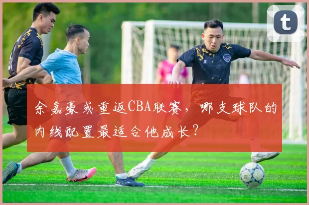 余嘉豪或重返CBA联赛，哪支球队的内线配置最适合他成长？